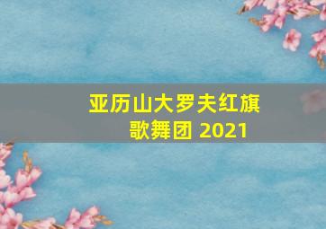 亚历山大罗夫红旗歌舞团 2021